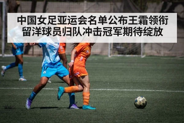 中国女足亚运会名单公布王霜领衔留洋球员归队冲击冠军期待绽放
